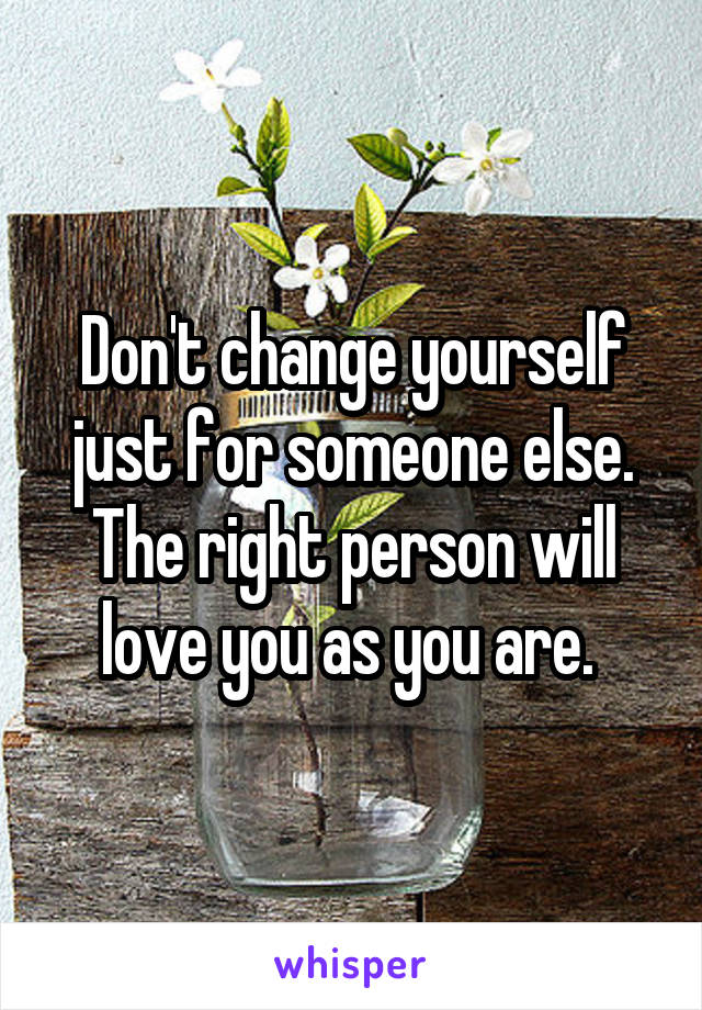 Don't change yourself just for someone else. The right person will love you as you are. 