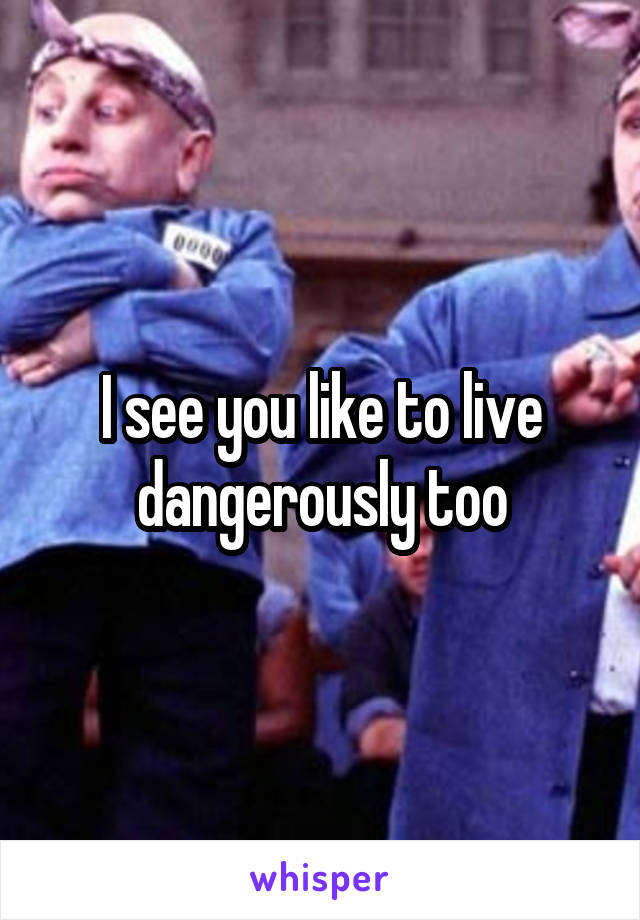 I see you like to live dangerously too