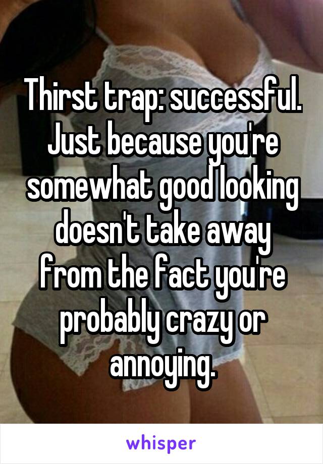 Thirst trap: successful. Just because you're somewhat good looking doesn't take away from the fact you're probably crazy or annoying.