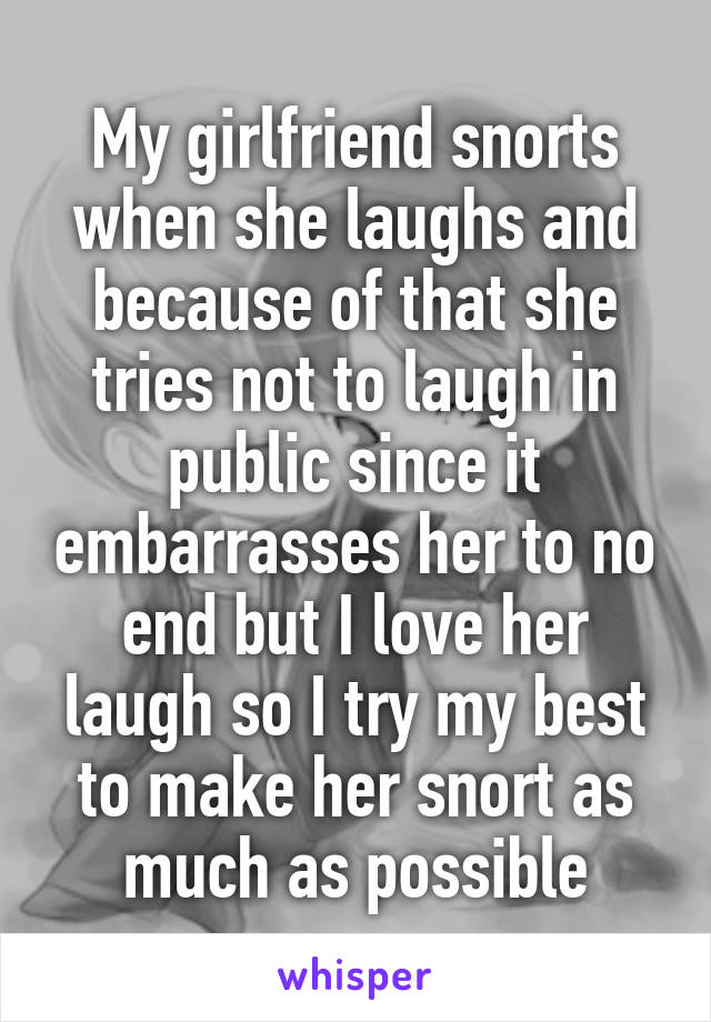 My girlfriend snorts when she laughs and because of that she tries not to laugh in public since it embarrasses her to no end but I love her laugh so I try my best to make her snort as much as possible