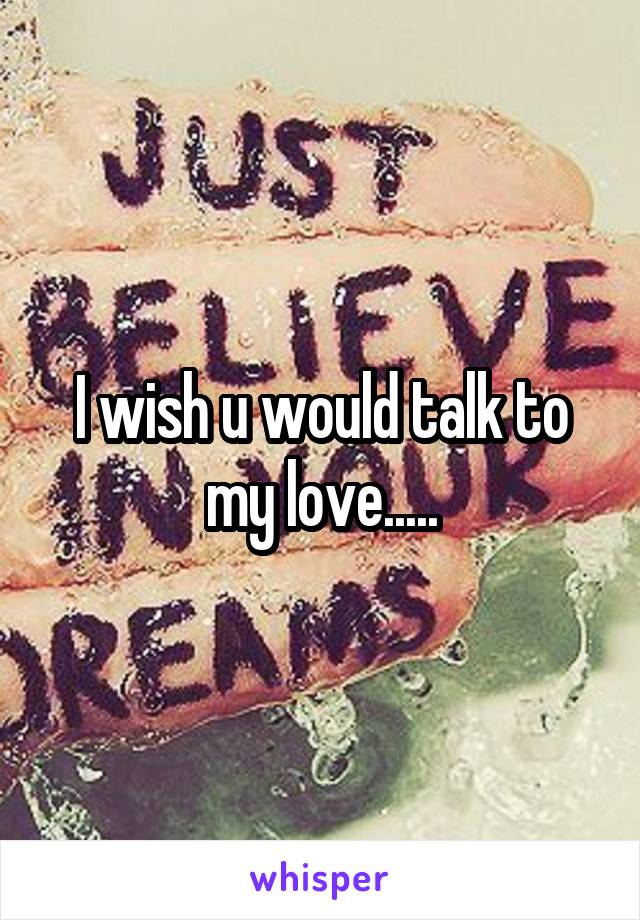 I wish u would talk to my love.....