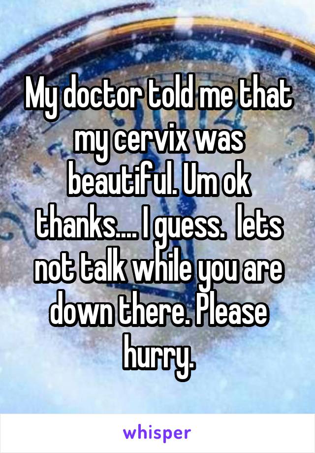 My doctor told me that my cervix was beautiful. Um ok thanks.... I guess.  lets not talk while you are down there. Please hurry.