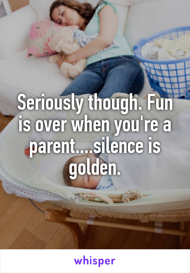 Seriously though. Fun is over when you're a parent....silence is golden.