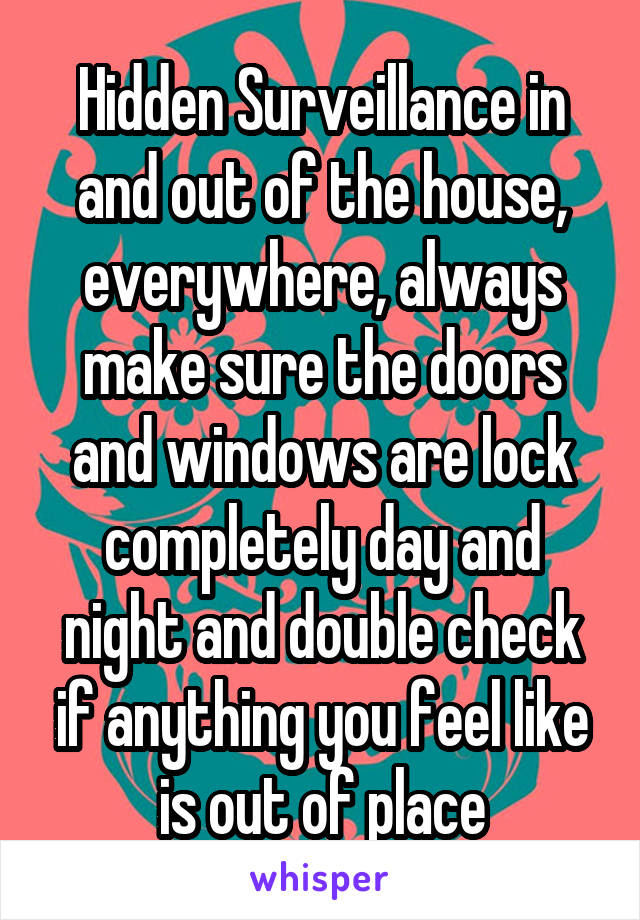 Hidden Surveillance in and out of the house, everywhere, always make sure the doors and windows are lock completely day and night and double check if anything you feel like is out of place