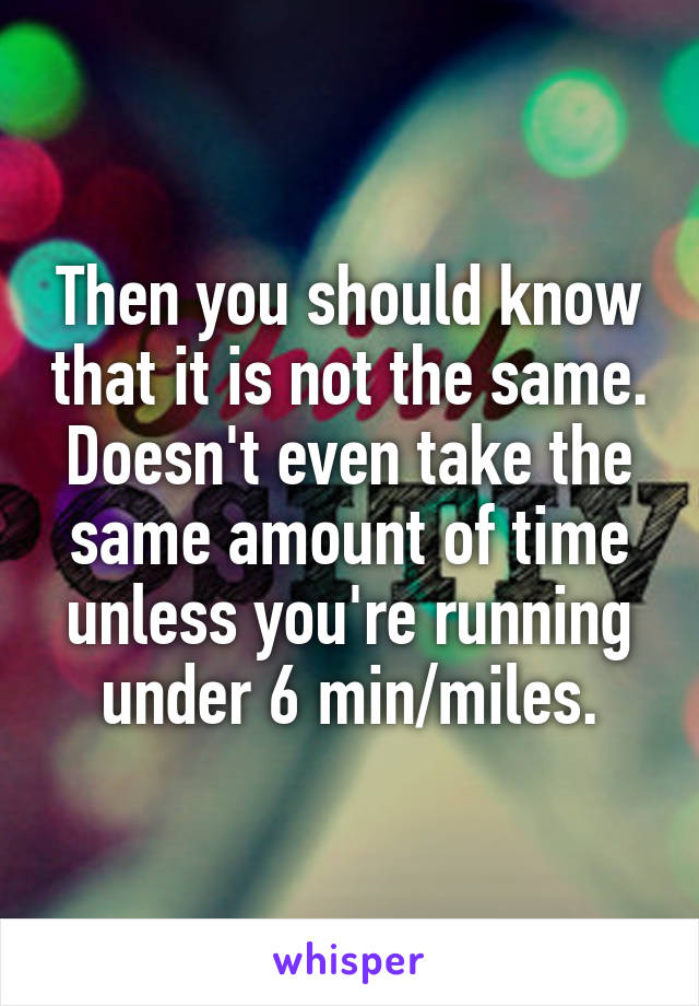 Then you should know that it is not the same. Doesn't even take the same amount of time unless you're running under 6 min/miles.