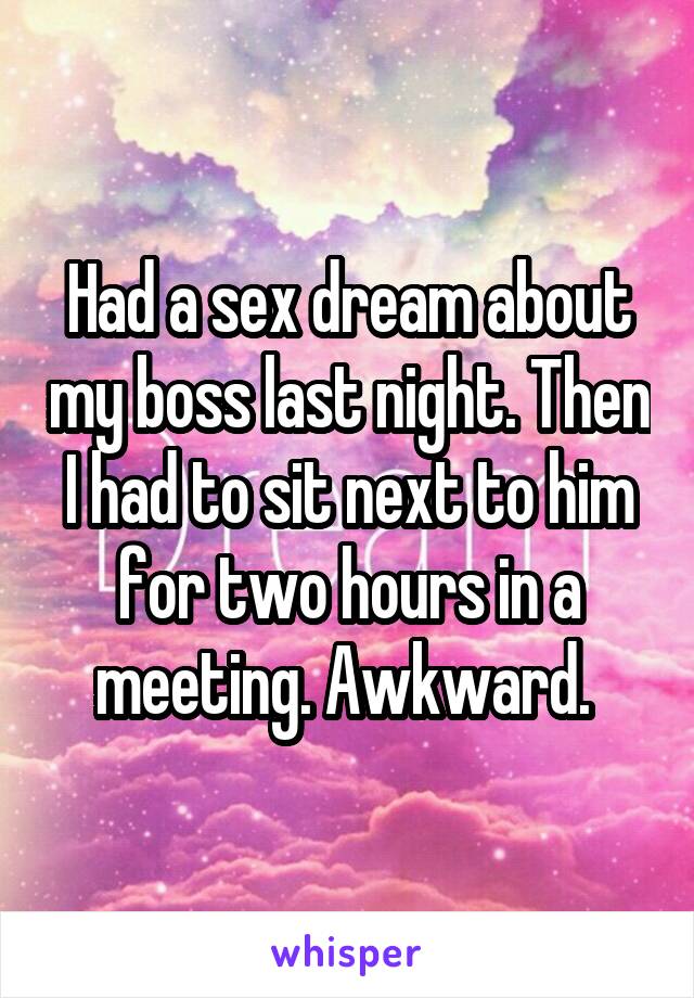 Had a sex dream about my boss last night. Then I had to sit next to him for two hours in a meeting. Awkward. 