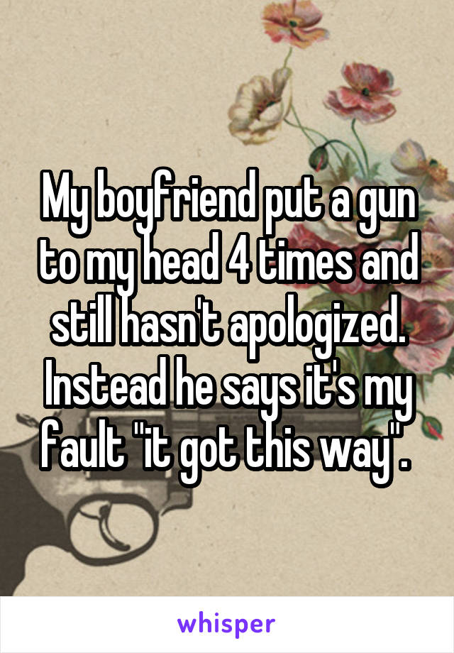 My boyfriend put a gun to my head 4 times and still hasn't apologized. Instead he says it's my fault "it got this way". 