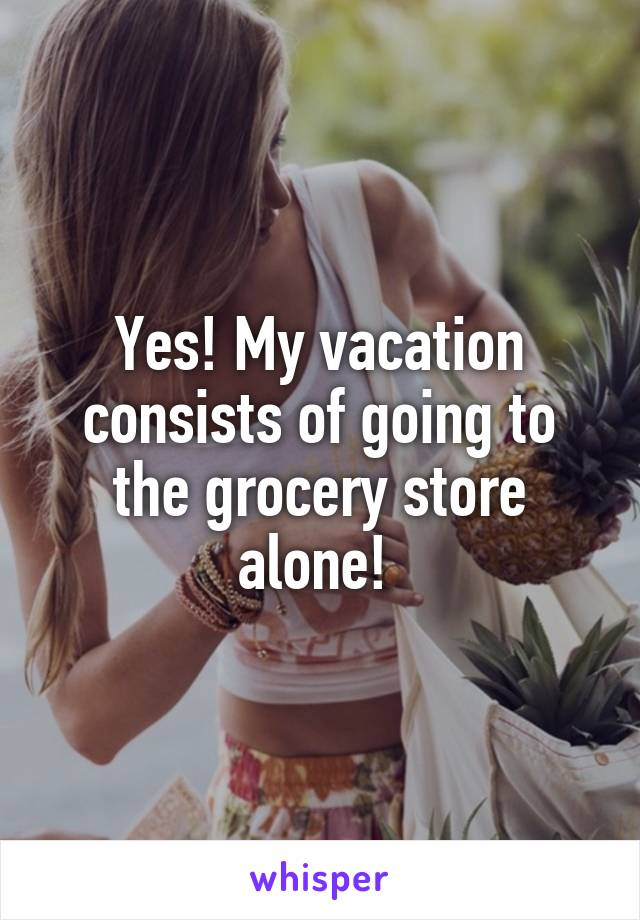 Yes! My vacation consists of going to the grocery store alone! 