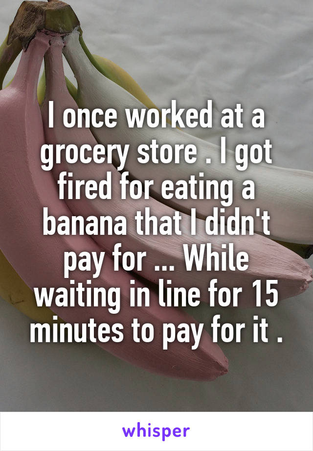 I once worked at a grocery store . I got fired for eating a banana that I didn't pay for ... While waiting in line for 15 minutes to pay for it .