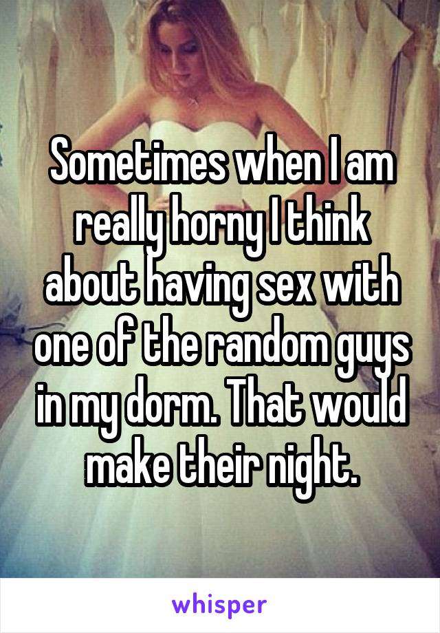 Sometimes when I am really horny I think about having sex with one of the random guys in my dorm. That would make their night.