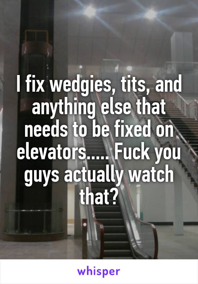 I fix wedgies, tits, and anything else that needs to be fixed on elevators..... Fuck you guys actually watch that?