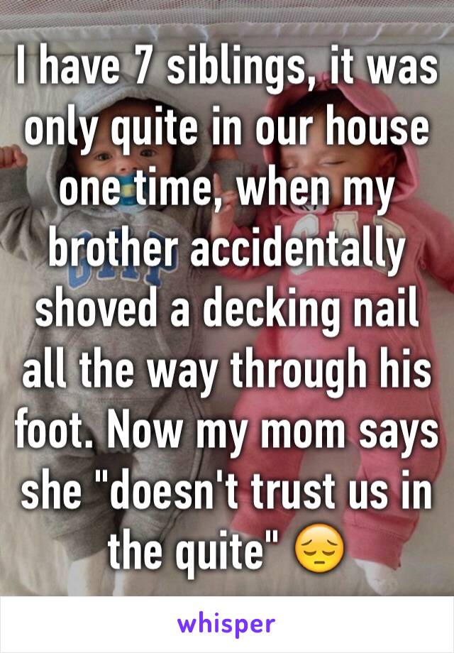 I have 7 siblings, it was only quite in our house one time, when my brother accidentally shoved a decking nail all the way through his foot. Now my mom says she "doesn't trust us in the quite" 😔