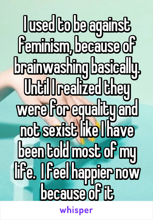 I used to be against feminism, because of brainwashing basically. Until I realized they were for equality and not sexist like I have been told most of my life.  I feel happier now because of it