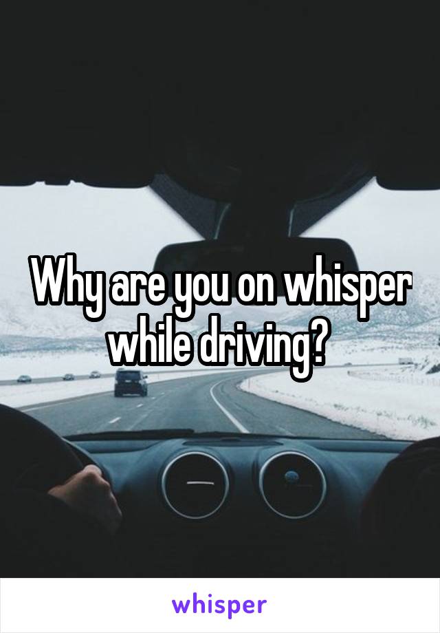 Why are you on whisper while driving? 