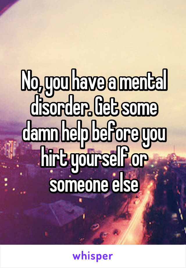 No, you have a mental disorder. Get some damn help before you hirt yourself or someone else