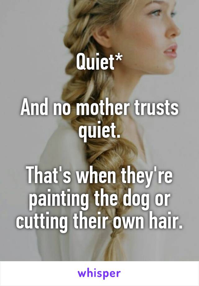 Quiet*

And no mother trusts quiet.

That's when they're painting the dog or cutting their own hair.