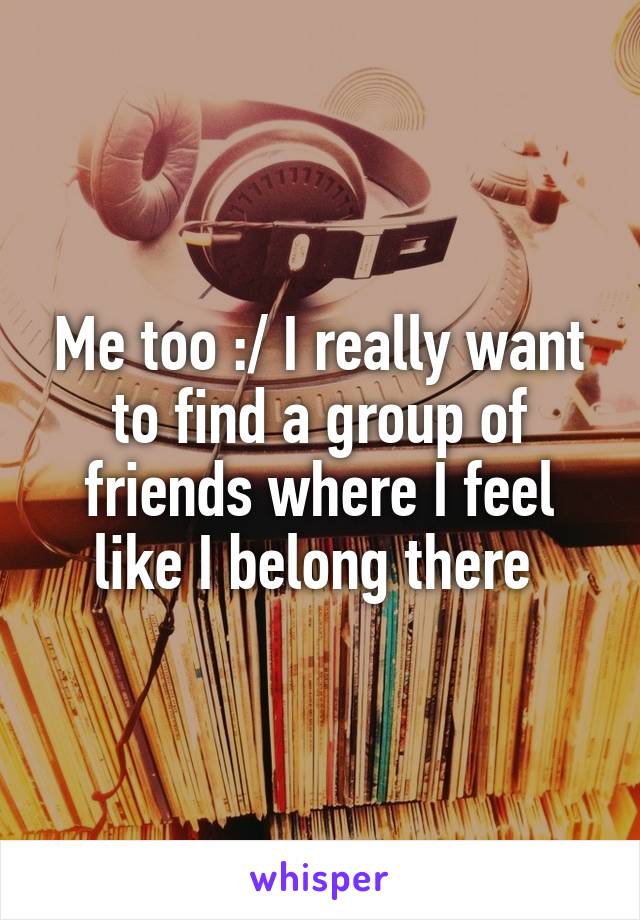 Me too :/ I really want to find a group of friends where I feel like I belong there 