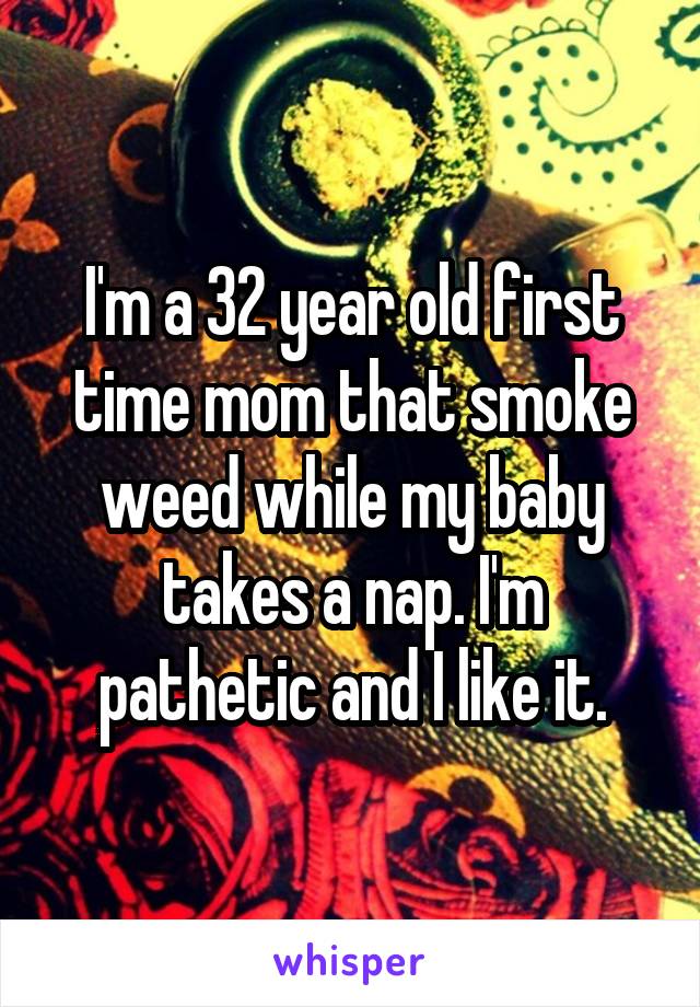 I'm a 32 year old first time mom that smoke weed while my baby takes a nap. I'm pathetic and I like it.