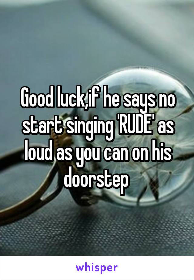 Good luck,if he says no start singing 'RUDE' as loud as you can on his doorstep 