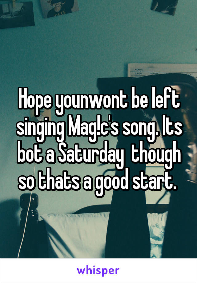 Hope younwont be left singing Mag!c's song. Its bot a Saturday  though so thats a good start. 