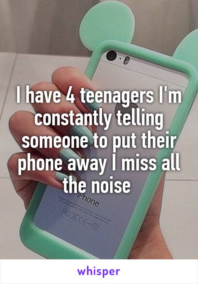 I have 4 teenagers I'm constantly telling someone to put their phone away I miss all the noise 