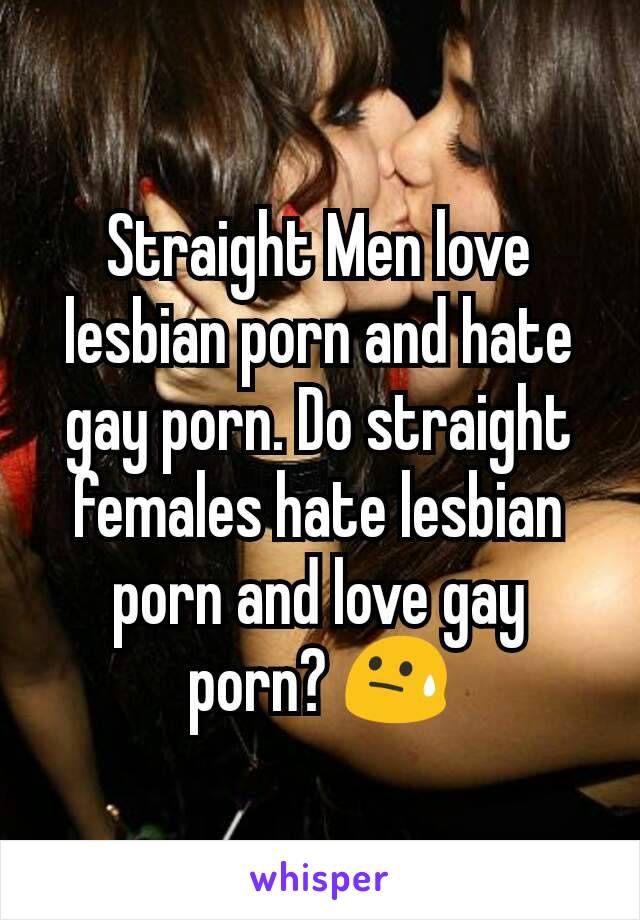 Straight Men love lesbian porn and hate gay porn. Do straight females hate lesbian porn and love gay porn? 😓