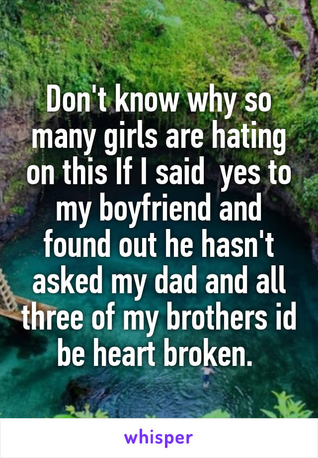 Don't know why so many girls are hating on this If I said  yes to my boyfriend and found out he hasn't asked my dad and all three of my brothers id be heart broken. 