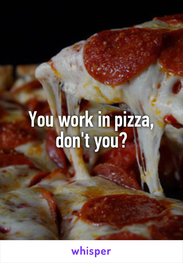 You work in pizza, don't you?