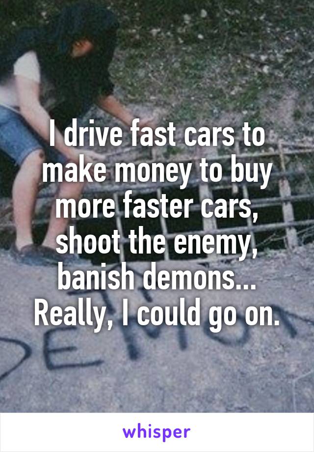 I drive fast cars to make money to buy more faster cars, shoot the enemy, banish demons... Really, I could go on.