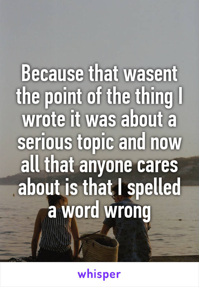 Because that wasent the point of the thing I wrote it was about a serious topic and now all that anyone cares about is that I spelled a word wrong
