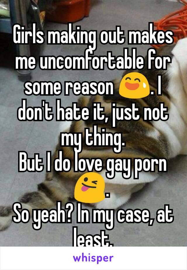 Girls making out makes me uncomfortable for some reason 😅. I don't hate it, just not my thing.
But I do love gay porn 😜. 
So yeah? In my case, at least.