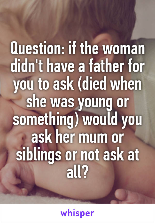 Question: if the woman didn't have a father for you to ask (died when she was young or something) would you ask her mum or siblings or not ask at all?