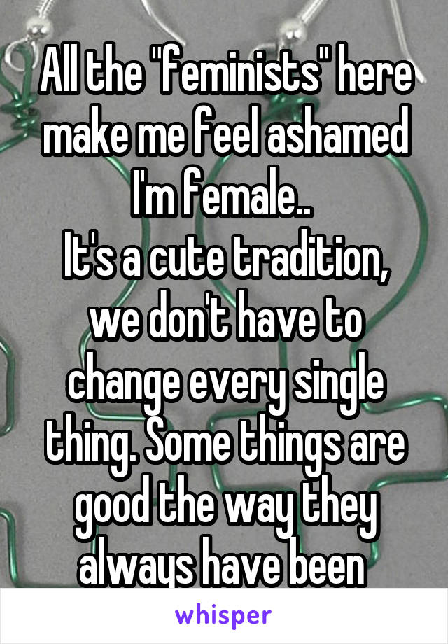 All the "feminists" here make me feel ashamed I'm female.. 
It's a cute tradition, we don't have to change every single thing. Some things are good the way they always have been 