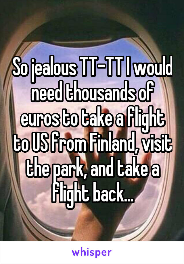So jealous TT-TT I would need thousands of euros to take a flight to US from Finland, visit the park, and take a flight back...