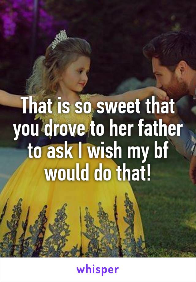 That is so sweet that you drove to her father to ask I wish my bf would do that!