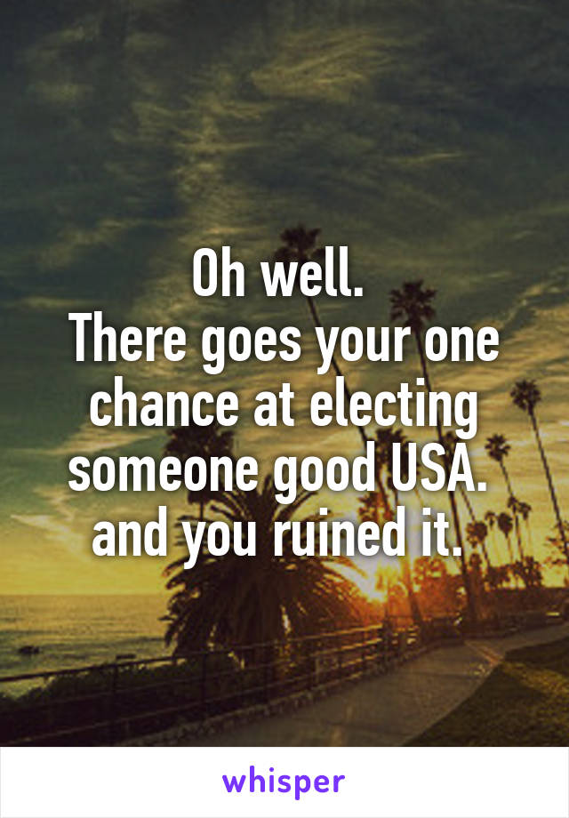 Oh well. 
There goes your one chance at electing someone good USA. 
and you ruined it. 