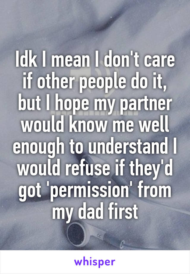 Idk I mean I don't care if other people do it, but I hope my partner would know me well enough to understand I would refuse if they'd got 'permission' from my dad first