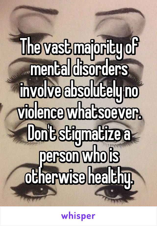 The vast majority of mental disorders involve absolutely no violence whatsoever. Don't stigmatize a person who is otherwise healthy.