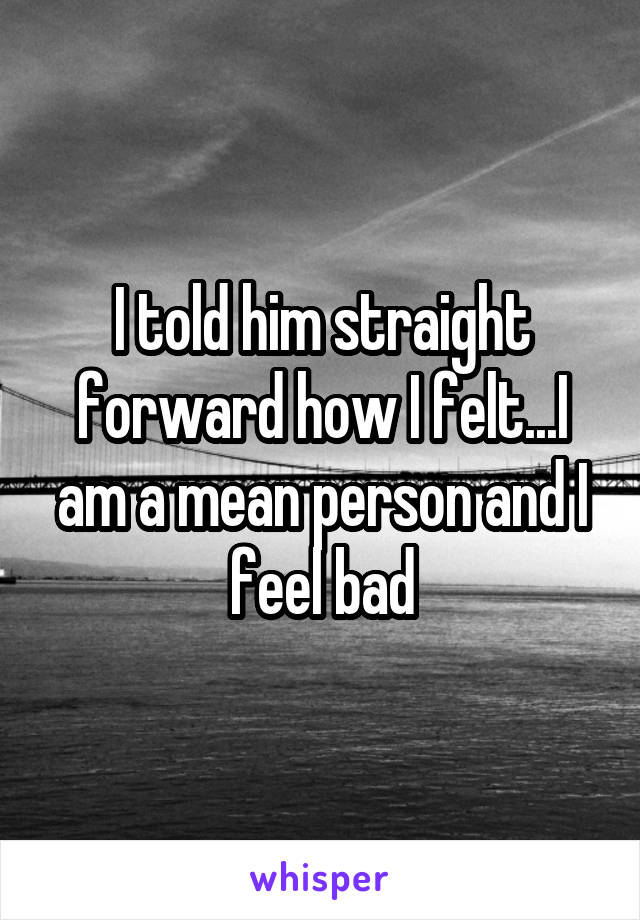 I told him straight forward how I felt...I am a mean person and I feel bad