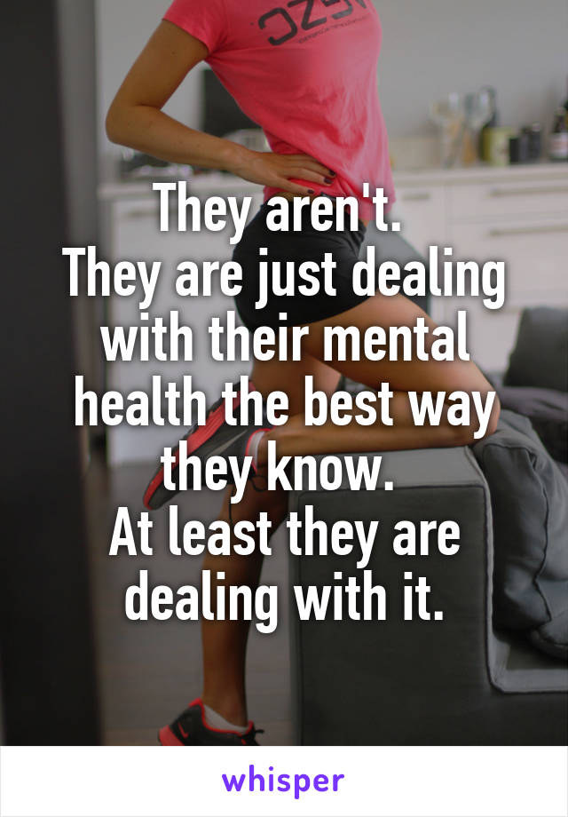 They aren't. 
They are just dealing with their mental health the best way they know. 
At least they are dealing with it.