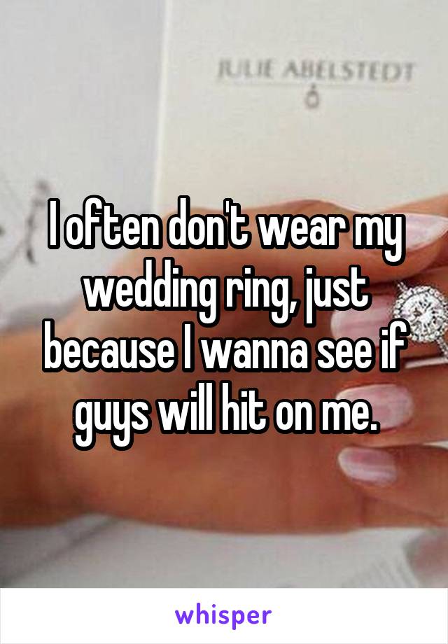 I often don't wear my wedding ring, just because I wanna see if guys will hit on me.