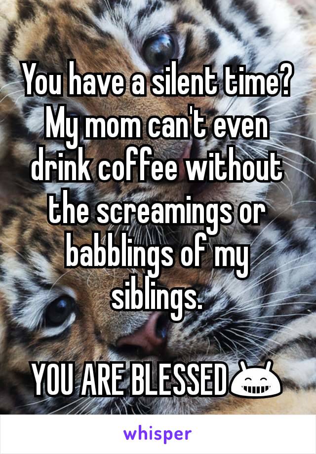 You have a silent time?
My mom can't even drink coffee without the screamings or babblings of my siblings.

YOU ARE BLESSED😁