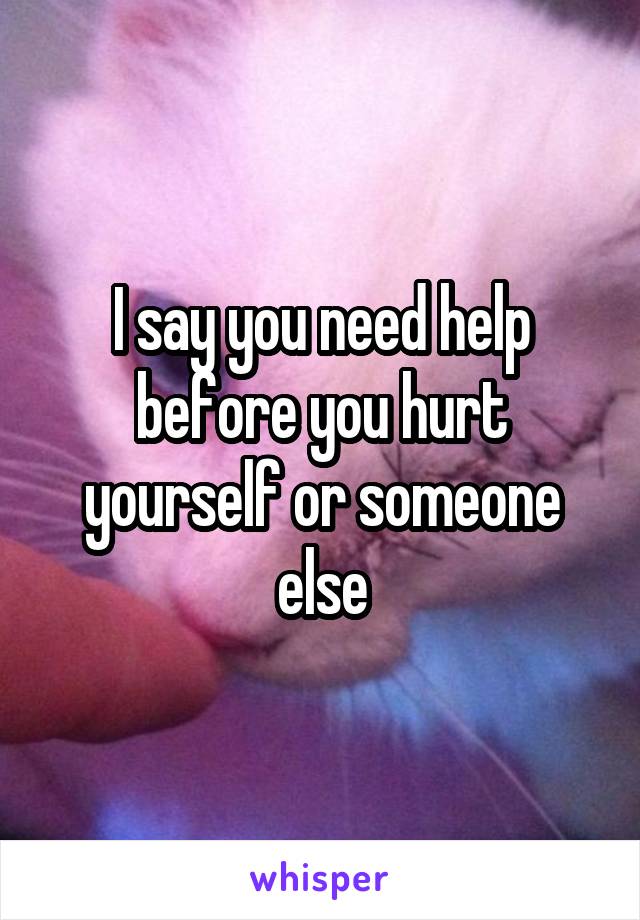I say you need help before you hurt yourself or someone else