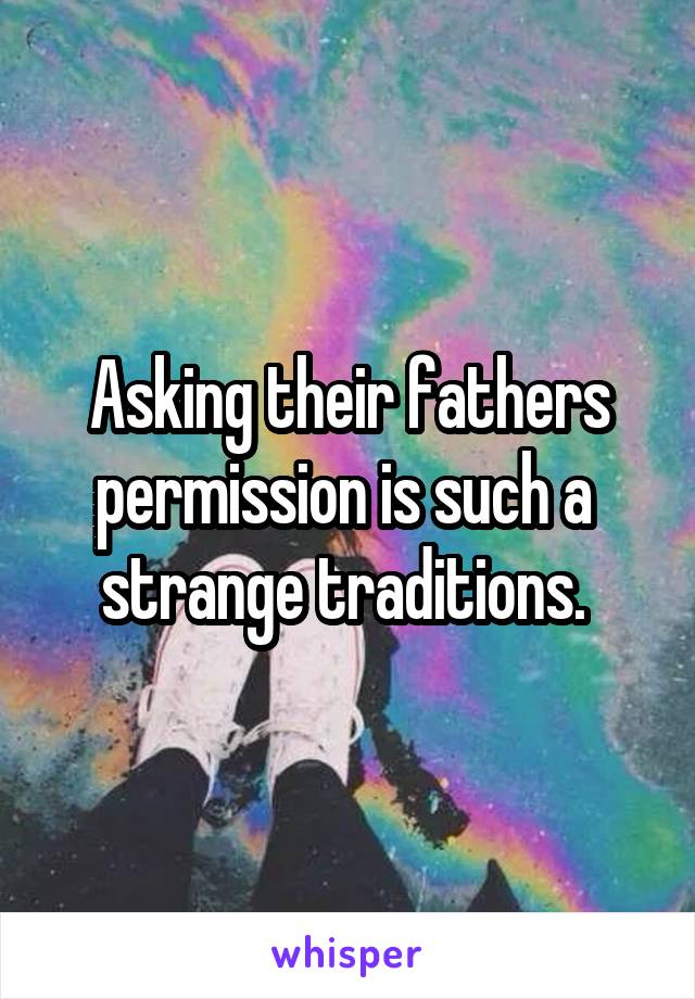 Asking their fathers permission is such a  strange traditions. 
