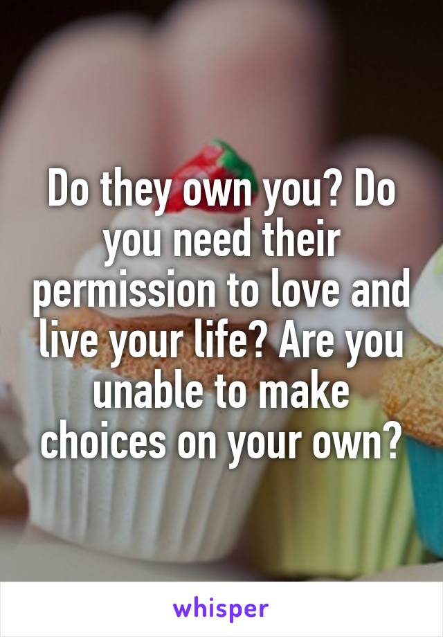 Do they own you? Do you need their permission to love and live your life? Are you unable to make choices on your own?