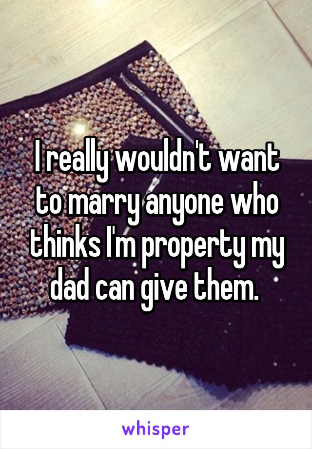 I really wouldn't want to marry anyone who thinks I'm property my dad can give them. 