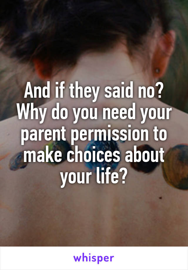 And if they said no? Why do you need your parent permission to make choices about your life?