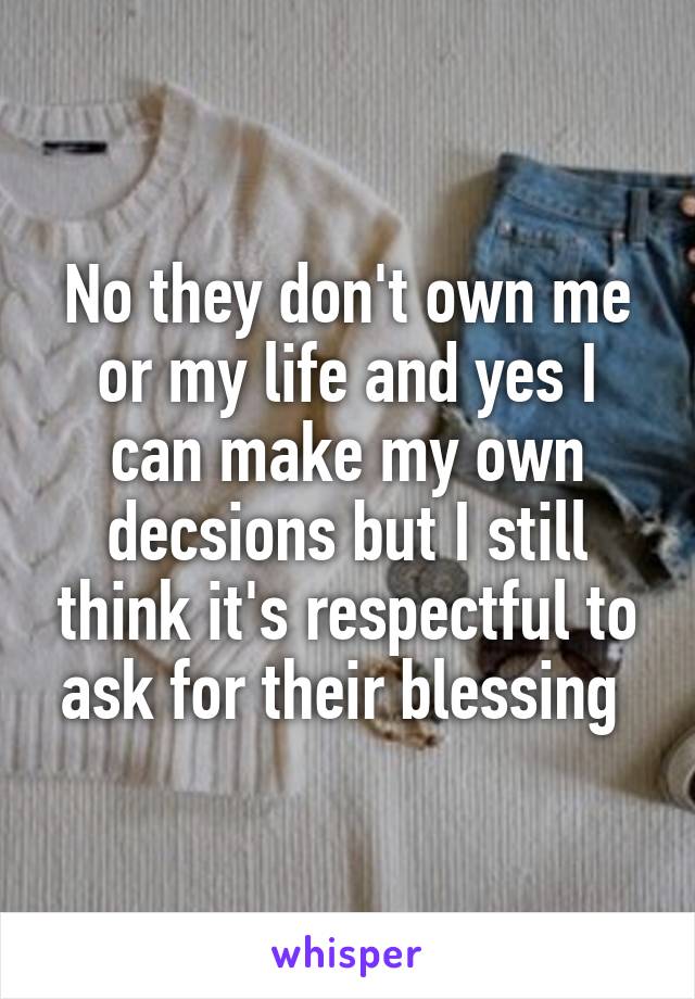 No they don't own me or my life and yes I can make my own decsions but I still think it's respectful to ask for their blessing 