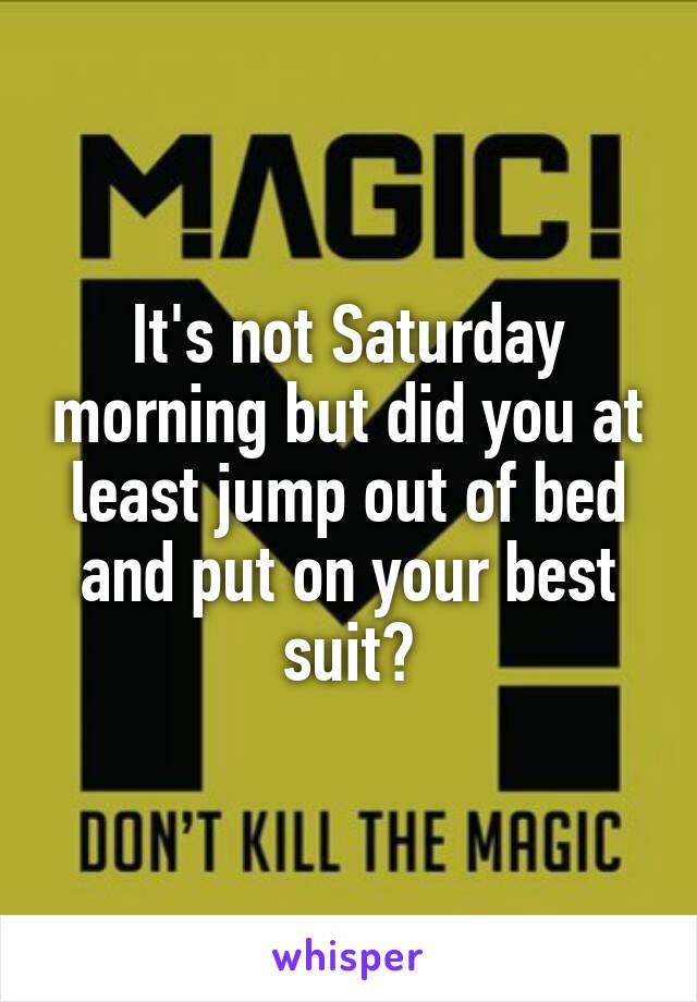 It's not Saturday morning but did you at least jump out of bed and put on your best suit?