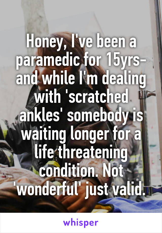 Honey, I've been a paramedic for 15yrs- and while I'm dealing with 'scratched ankles' somebody is waiting longer for a life threatening condition. Not 'wonderful' just valid. 